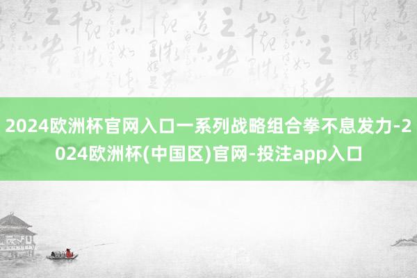 2024欧洲杯官网入口一系列战略组合拳不息发力-2024欧洲杯(中国区)官网-投注app入口