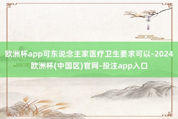 欧洲杯app可东说念主家医疗卫生要求可以-2024欧洲杯(中国区)官网-投注app入口