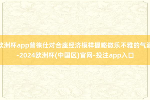 欧洲杯app普徕仕对合座经济模样握略微乐不雅的气派-2024欧洲杯(中国区)官网-投注app入口