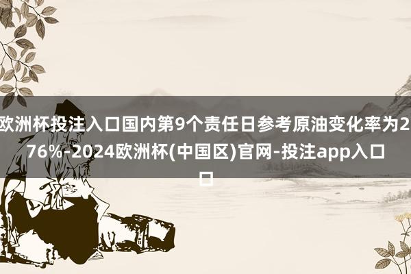 欧洲杯投注入口国内第9个责任日参考原油变化率为2.76%-2024欧洲杯(中国区)官网-投注app入口