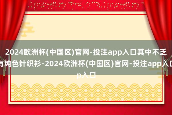 2024欧洲杯(中国区)官网-投注app入口其中不乏有纯色针织衫-2024欧洲杯(中国区)官网-投注app入口