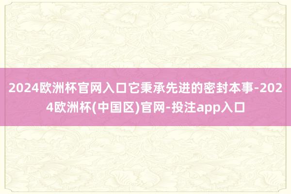 2024欧洲杯官网入口它秉承先进的密封本事-2024欧洲杯(中国区)官网-投注app入口