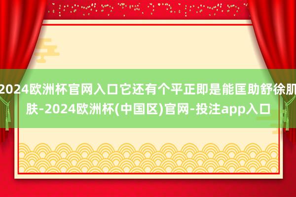 2024欧洲杯官网入口它还有个平正即是能匡助舒徐肌肤-2024欧洲杯(中国区)官网-投注app入口