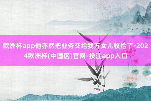 欧洲杯app他亦然把业务交给我方女儿收拾了-2024欧洲杯(中国区)官网-投注app入口