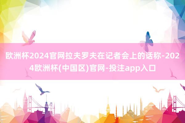 欧洲杯2024官网拉夫罗夫在记者会上的话称-2024欧洲杯(中国区)官网-投注app入口