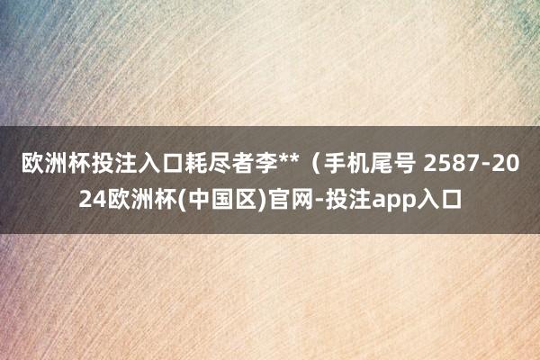 欧洲杯投注入口耗尽者李**（手机尾号 2587-2024欧洲杯(中国区)官网-投注app入口