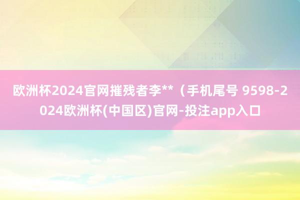 欧洲杯2024官网摧残者李**（手机尾号 9598-2024欧洲杯(中国区)官网-投注app入口