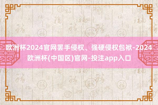 欧洲杯2024官网罢手侵权、强硬侵权包袱-2024欧洲杯(中国区)官网-投注app入口