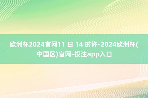 欧洲杯2024官网11 日 14 时许-2024欧洲杯(中国区)官网-投注app入口