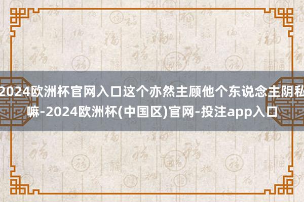 2024欧洲杯官网入口这个亦然主顾他个东说念主阴私嘛-2024欧洲杯(中国区)官网-投注app入口