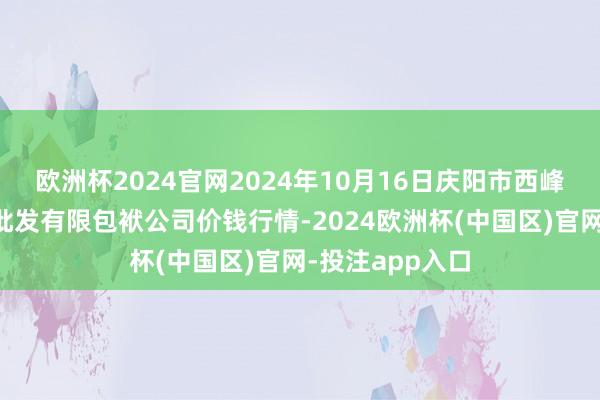 欧洲杯2024官网2024年10月16日庆阳市西峰西郊瓜果蔬菜批发有限包袱公司价钱行情-2024欧洲杯(中国区)官网-投注app入口