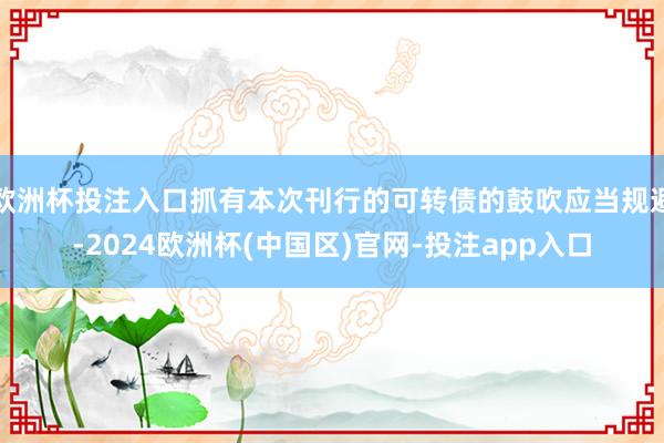 欧洲杯投注入口抓有本次刊行的可转债的鼓吹应当规避-2024欧洲杯(中国区)官网-投注app入口