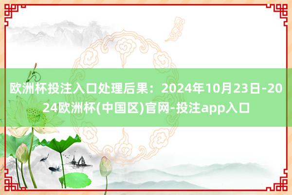 欧洲杯投注入口处理后果：2024年10月23日-2024欧洲杯(中国区)官网-投注app入口