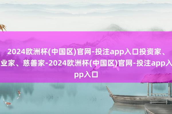 2024欧洲杯(中国区)官网-投注app入口投资家、企业家、慈善家-2024欧洲杯(中国区)官网-投注app入口