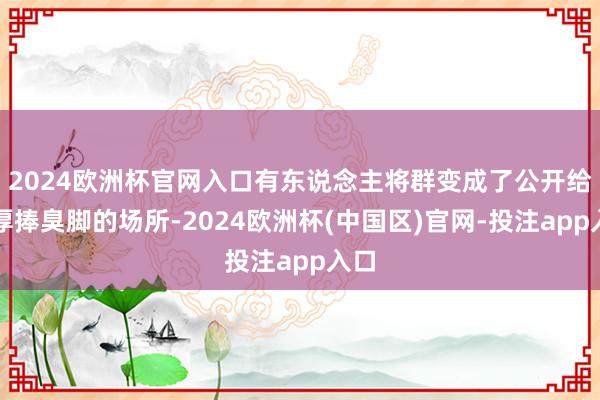 2024欧洲杯官网入口有东说念主将群变成了公开给淳厚捧臭脚的场所-2024欧洲杯(中国区)官网-投注app入口