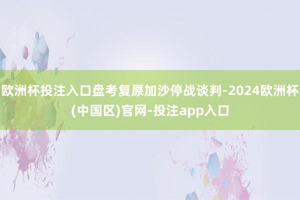 欧洲杯投注入口盘考复原加沙停战谈判-2024欧洲杯(中国区)官网-投注app入口