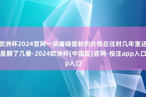 欧洲杯2024官网一袋庸碌面粉的价钱在往时几年里还是翻了几番-2024欧洲杯(中国区)官网-投注app入口