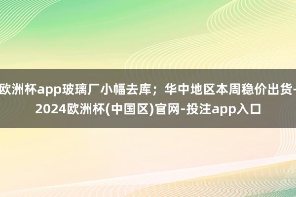 欧洲杯app玻璃厂小幅去库；华中地区本周稳价出货-2024欧洲杯(中国区)官网-投注app入口