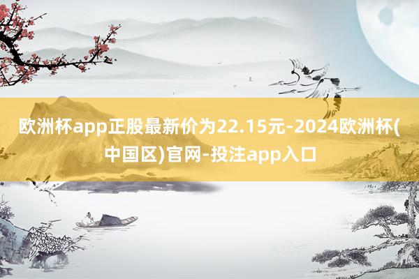 欧洲杯app正股最新价为22.15元-2024欧洲杯(中国区)官网-投注app入口