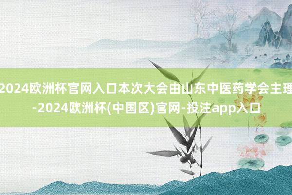 2024欧洲杯官网入口本次大会由山东中医药学会主理-2024欧洲杯(中国区)官网-投注app入口