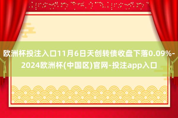 欧洲杯投注入口11月6日天创转债收盘下落0.09%-2024欧洲杯(中国区)官网-投注app入口