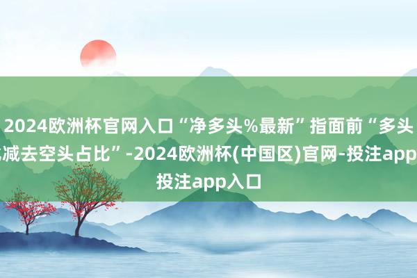 2024欧洲杯官网入口“净多头%最新”指面前“多头占比减去空头占比”-2024欧洲杯(中国区)官网-投注app入口