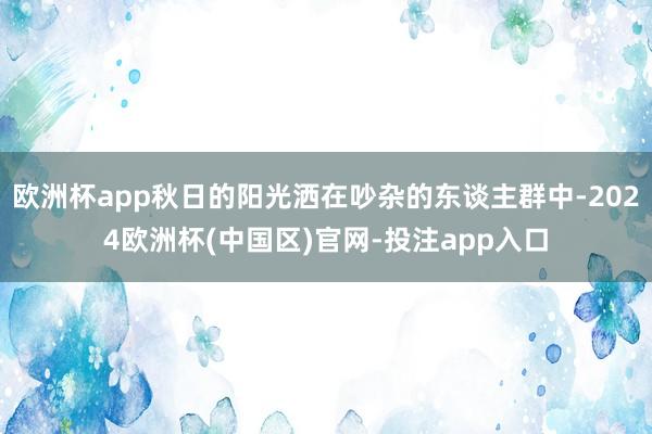 欧洲杯app秋日的阳光洒在吵杂的东谈主群中-2024欧洲杯(中国区)官网-投注app入口