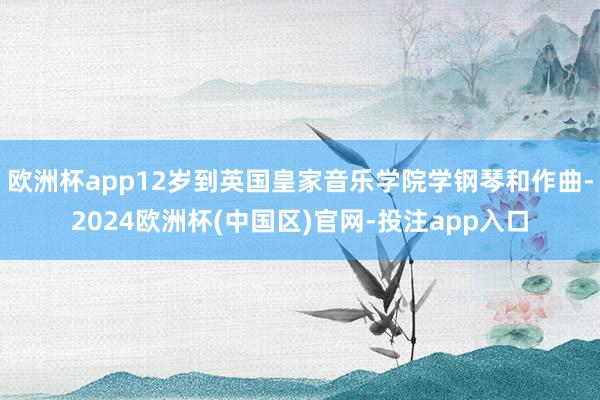 欧洲杯app12岁到英国皇家音乐学院学钢琴和作曲-2024欧洲杯(中国区)官网-投注app入口