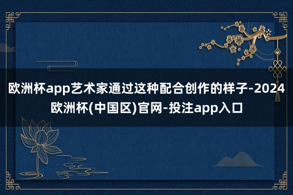 欧洲杯app艺术家通过这种配合创作的样子-2024欧洲杯(中国区)官网-投注app入口