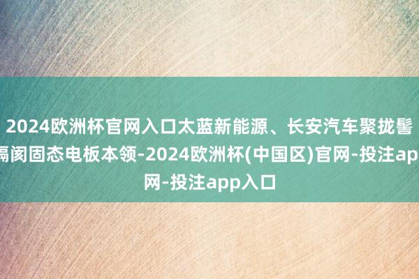 2024欧洲杯官网入口太蓝新能源、长安汽车聚拢髻布无隔阂固态电板本领-2024欧洲杯(中国区)官网-投注app入口