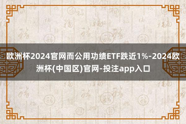 欧洲杯2024官网而公用功绩ETF跌近1%-2024欧洲杯(中国区)官网-投注app入口