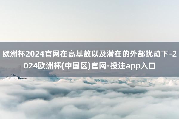 欧洲杯2024官网在高基数以及潜在的外部扰动下-2024欧洲杯(中国区)官网-投注app入口