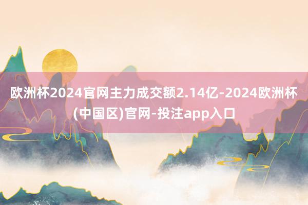 欧洲杯2024官网主力成交额2.14亿-2024欧洲杯(中国区)官网-投注app入口