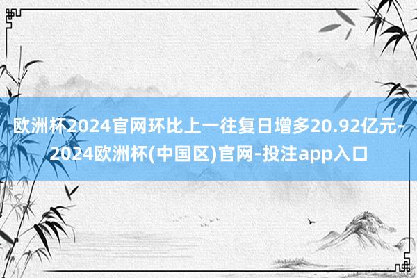 欧洲杯2024官网环比上一往复日增多20.92亿元-2024欧洲杯(中国区)官网-投注app入口