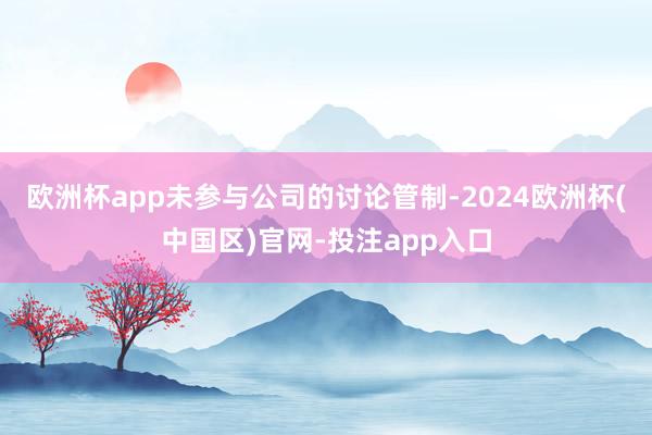 欧洲杯app未参与公司的讨论管制-2024欧洲杯(中国区)官网-投注app入口