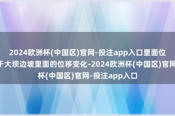 2024欧洲杯(中国区)官网-投注app入口里面位移监测则侧重于大坝边坡里面的位移变化-2024欧洲杯(中国区)官网-投注app入口