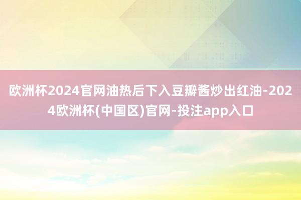 欧洲杯2024官网油热后下入豆瓣酱炒出红油-2024欧洲杯(中国区)官网-投注app入口