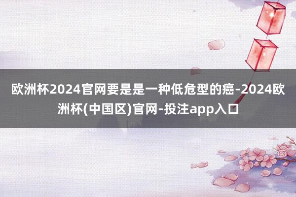 欧洲杯2024官网要是是一种低危型的癌-2024欧洲杯(中国区)官网-投注app入口