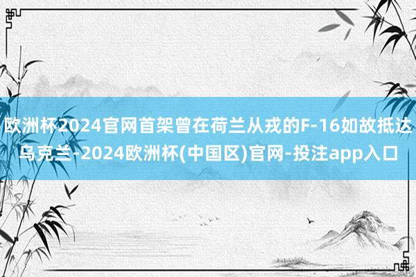 欧洲杯2024官网首架曾在荷兰从戎的F-16如故抵达乌克兰-2024欧洲杯(中国区)官网-投注app入口