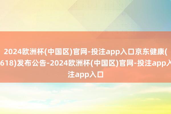 2024欧洲杯(中国区)官网-投注app入口京东健康(06618)发布公告-2024欧洲杯(中国区)官网-投注app入口