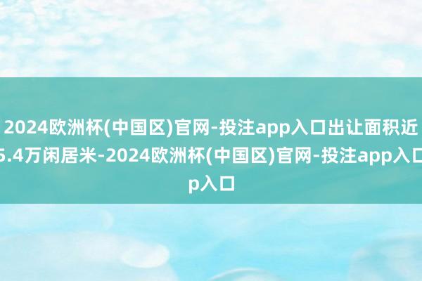 2024欧洲杯(中国区)官网-投注app入口出让面积近5.4万闲居米-2024欧洲杯(中国区)官网-投注app入口