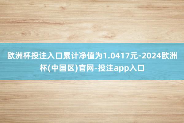 欧洲杯投注入口累计净值为1.0417元-2024欧洲杯(中国区)官网-投注app入口