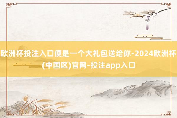 欧洲杯投注入口便是一个大礼包送给你-2024欧洲杯(中国区)官网-投注app入口