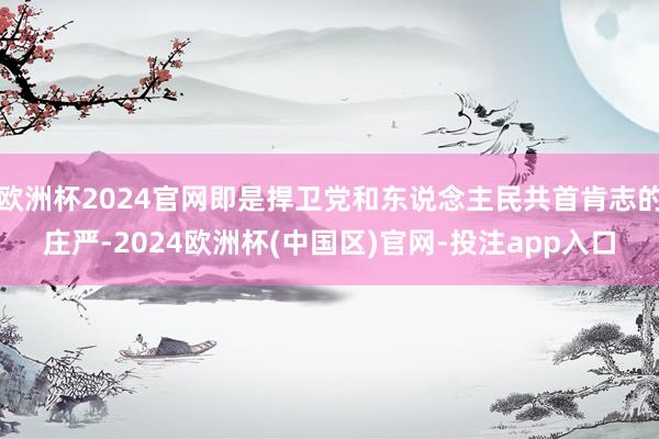 欧洲杯2024官网即是捍卫党和东说念主民共首肯志的庄严-2024欧洲杯(中国区)官网-投注app入口