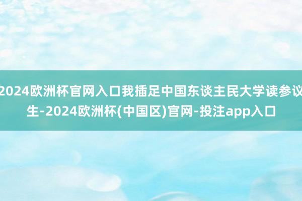 2024欧洲杯官网入口我插足中国东谈主民大学读参议生-2024欧洲杯(中国区)官网-投注app入口