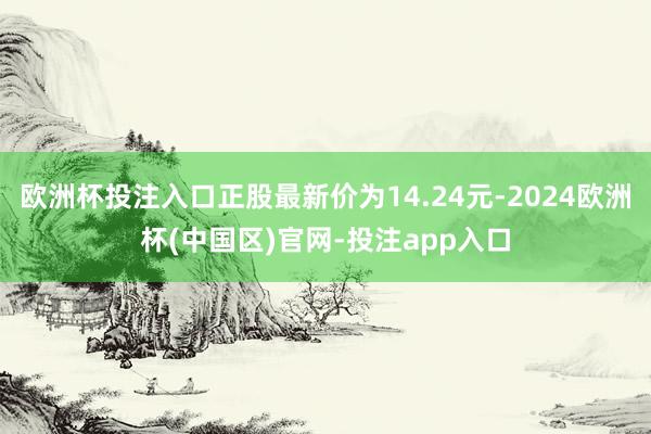 欧洲杯投注入口正股最新价为14.24元-2024欧洲杯(中国区)官网-投注app入口