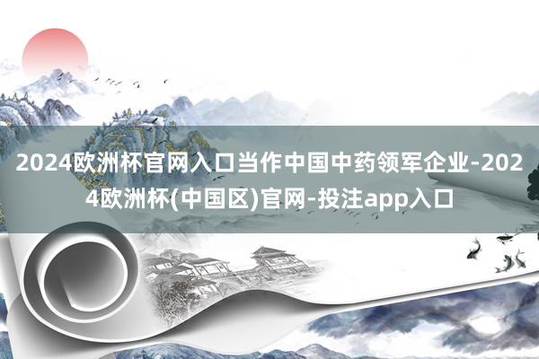 2024欧洲杯官网入口当作中国中药领军企业-2024欧洲杯(中国区)官网-投注app入口