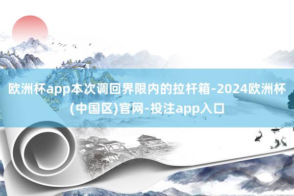 欧洲杯app　　本次调回界限内的拉杆箱-2024欧洲杯(中国区)官网-投注app入口