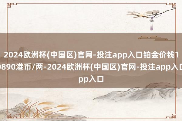 2024欧洲杯(中国区)官网-投注app入口铂金价钱10890港币/两-2024欧洲杯(中国区)官网-投注app入口