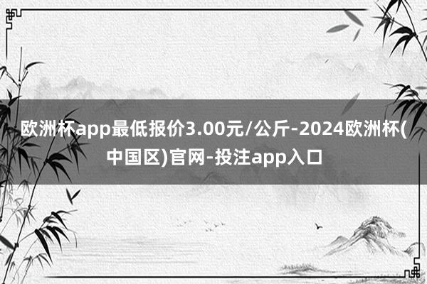 欧洲杯app最低报价3.00元/公斤-2024欧洲杯(中国区)官网-投注app入口